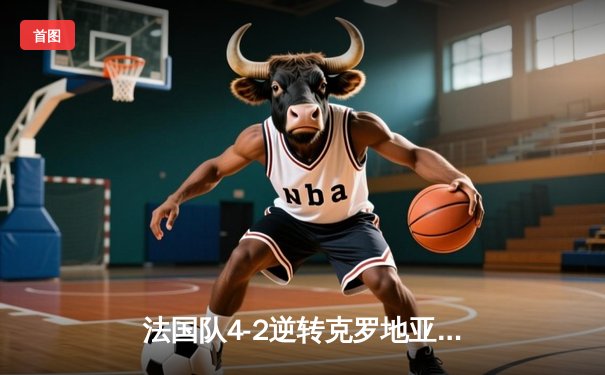 法国队4-2逆转克罗地亚，格列兹曼梅开二度助球队挺进欧洲杯八强