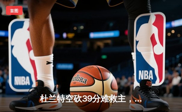 杜兰特空砍39分难救主，太阳末节崩盘惜败独行侠