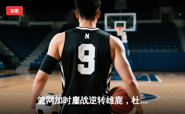 篮网加时鏖战逆转雄鹿，杜兰特49分刷新季后赛纪录